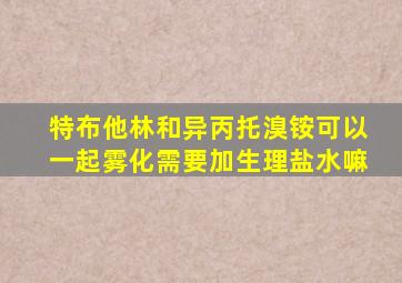 特布他林和异丙托溴铵可以一起雾化需要加生理盐水嘛