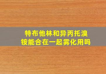 特布他林和异丙托溴铵能合在一起雾化用吗