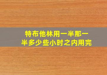 特布他林用一半那一半多少些小时之内用完