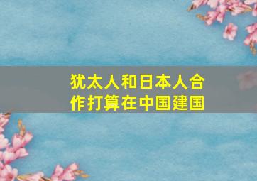 犹太人和日本人合作打算在中国建国