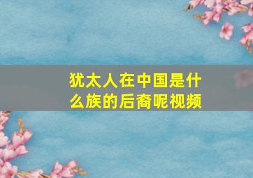 犹太人在中国是什么族的后裔呢视频