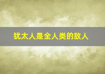 犹太人是全人类的敌人