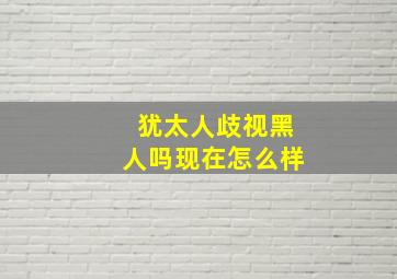 犹太人歧视黑人吗现在怎么样