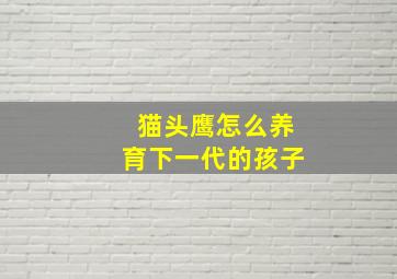 猫头鹰怎么养育下一代的孩子