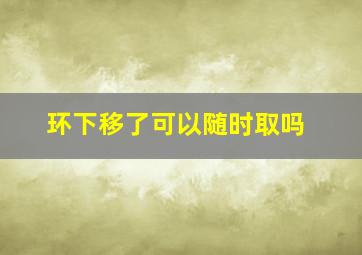 环下移了可以随时取吗