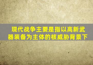 现代战争主要是指以高新武器装备为主体的核威胁背景下