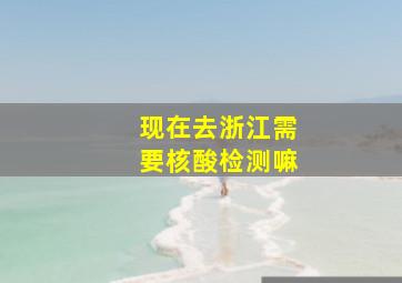 现在去浙江需要核酸检测嘛