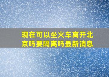 现在可以坐火车离开北京吗要隔离吗最新消息