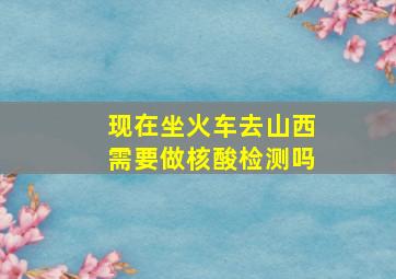 现在坐火车去山西需要做核酸检测吗