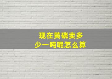 现在黄磷卖多少一吨呢怎么算