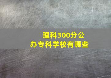 理科300分公办专科学校有哪些