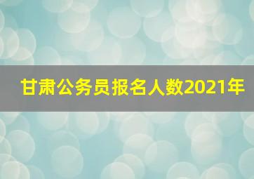 甘肃公务员报名人数2021年