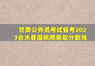 甘肃公务员考试省考2023合水县国税局录取分数线