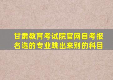 甘肃教育考试院官网自考报名选的专业跳出来别的科目