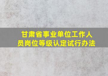 甘肃省事业单位工作人员岗位等级认定试行办法