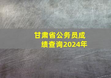 甘肃省公务员成绩查询2024年