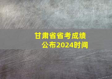 甘肃省省考成绩公布2024时间