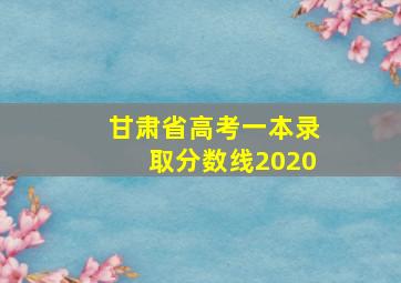 甘肃省高考一本录取分数线2020