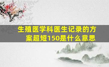 生殖医学科医生记录的方案超短150是什么意思