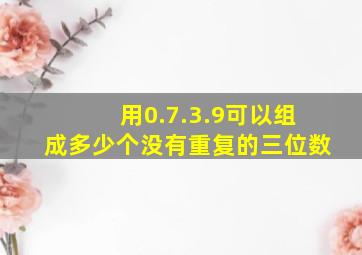 用0.7.3.9可以组成多少个没有重复的三位数