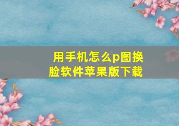 用手机怎么p图换脸软件苹果版下载