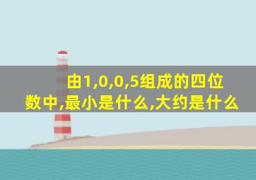 由1,0,0,5组成的四位数中,最小是什么,大约是什么