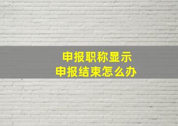 申报职称显示申报结束怎么办