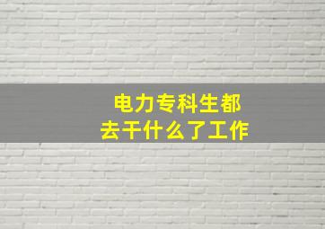 电力专科生都去干什么了工作