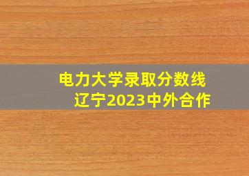 电力大学录取分数线辽宁2023中外合作