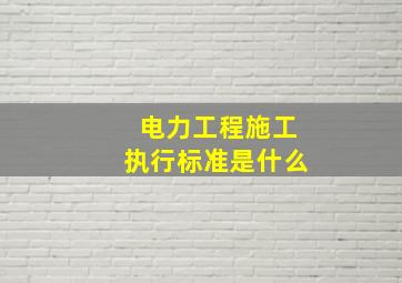 电力工程施工执行标准是什么