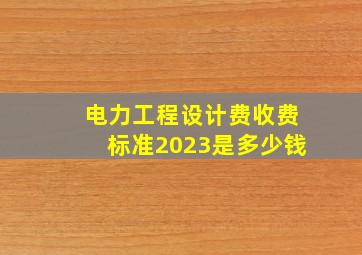 电力工程设计费收费标准2023是多少钱