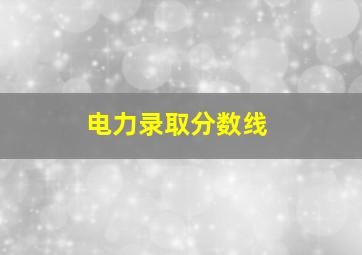 电力录取分数线