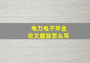 电力电子毕业论文题目怎么写