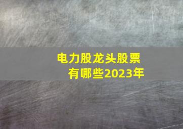 电力股龙头股票有哪些2023年