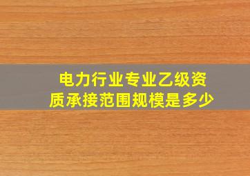 电力行业专业乙级资质承接范围规模是多少