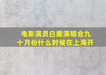 电影演员白鹿演唱会九十月份什么时候在上海开