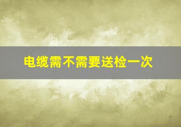 电缆需不需要送检一次