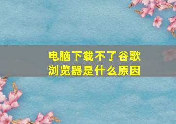 电脑下载不了谷歌浏览器是什么原因