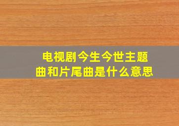 电视剧今生今世主题曲和片尾曲是什么意思