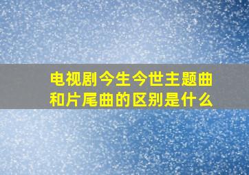 电视剧今生今世主题曲和片尾曲的区别是什么