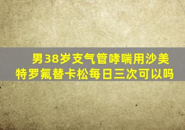 男38岁支气管哮喘用沙美特罗氟替卡松每日三次可以吗