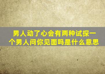 男人动了心会有两种试探一个男人问你见面吗是什么意思