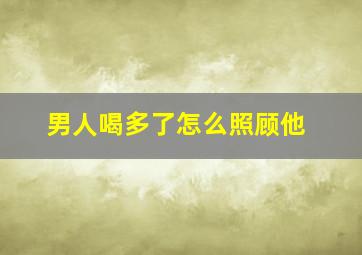 男人喝多了怎么照顾他