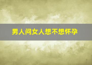 男人问女人想不想怀孕