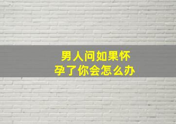 男人问如果怀孕了你会怎么办