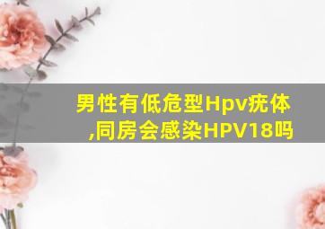 男性有低危型Hpv疣体,同房会感染HPV18吗