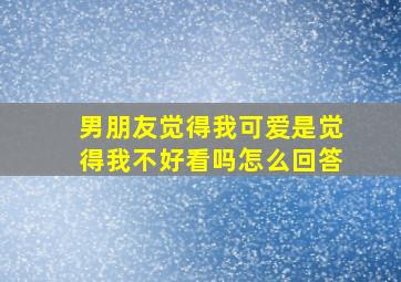 男朋友觉得我可爱是觉得我不好看吗怎么回答