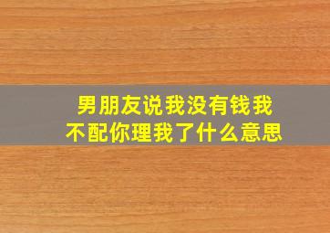 男朋友说我没有钱我不配你理我了什么意思