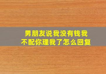 男朋友说我没有钱我不配你理我了怎么回复