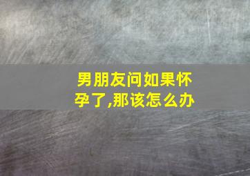 男朋友问如果怀孕了,那该怎么办